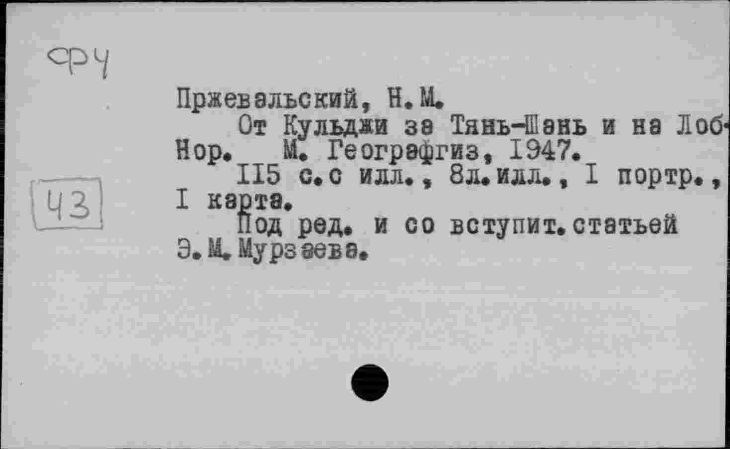 ﻿
і 43
Пржевальский, H. М.
От Кульджи за Тянь-Шань и на Лоб' Нор. М. Геогрэфгиз, 1947.
115 с. с илл., 8л. илл., I портр., I карта.
под ред. и со вступит, статьей Э.М. Мурзаева.